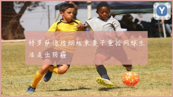 特罗萨德婚姻结束妻子重拾网球生活走出阴霾