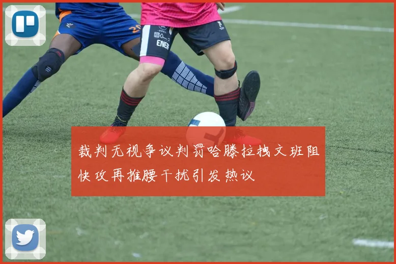 裁判无视争议判罚哈滕拉拽文班阻快攻再推腰干扰引发热议