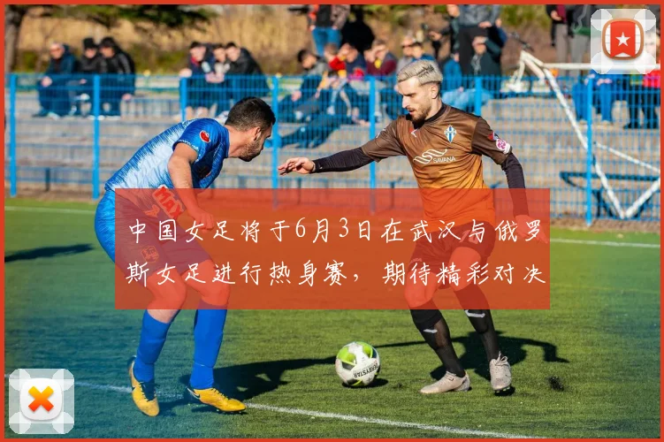 中国女足将于6月3日在武汉与俄罗斯女足进行热身赛，期待精彩对决