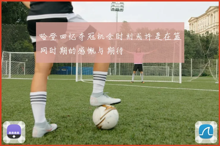 哈登回忆夺冠机会时刻或许是在篮网时期的感慨与期待