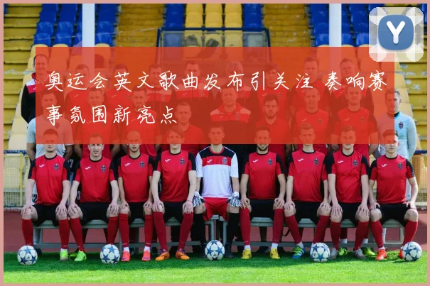 奥运会英文歌曲发布引关注 奏响赛事氛围新亮点