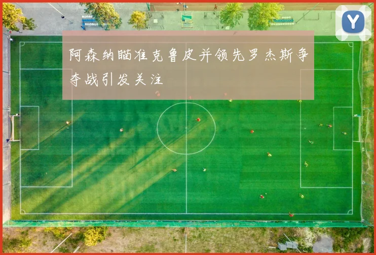 阿森纳瞄准克鲁皮并领先罗杰斯争夺战引发关注