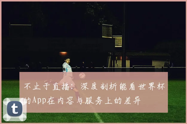 不止于直播：深度剖析能看世界杯的App在内容与服务上的差异