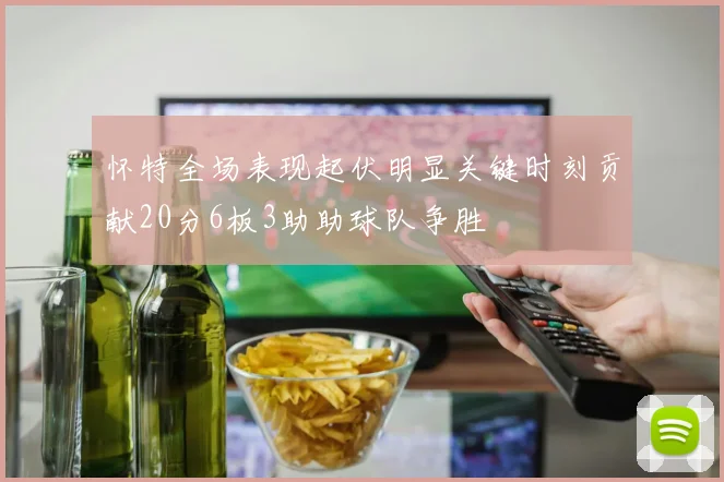 怀特全场表现起伏明显关键时刻贡献20分6板3助助球队争胜