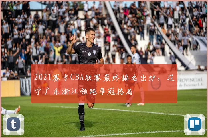 2021赛季CBA联赛最终排名出炉，辽宁广东浙江领跑争冠格局